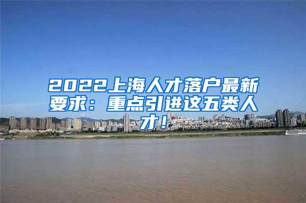 2022上海人才落户最新要求：重点引进这五类人才！