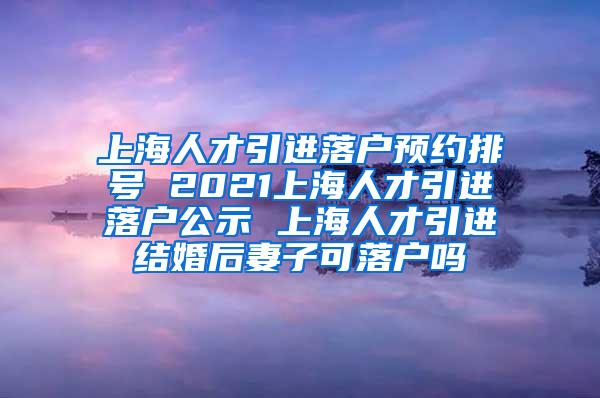 上海人才引进落户预约排号 2021上海人才引进落户公示 上海人才引进结婚后妻子可落户吗