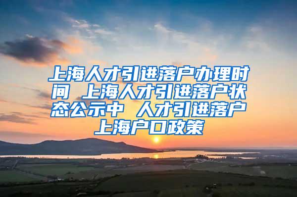 上海人才引进落户办理时间 上海人才引进落户状态公示中 人才引进落户上海户口政策