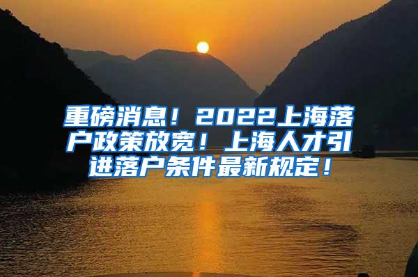 重磅消息！2022上海落户政策放宽！上海人才引进落户条件最新规定！