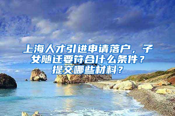 上海人才引进申请落户，子女随迁要符合什么条件？提交哪些材料？
