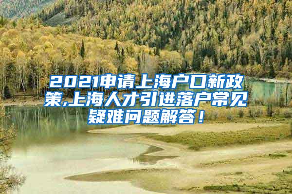 2021申请上海户口新政策,上海人才引进落户常见疑难问题解答！