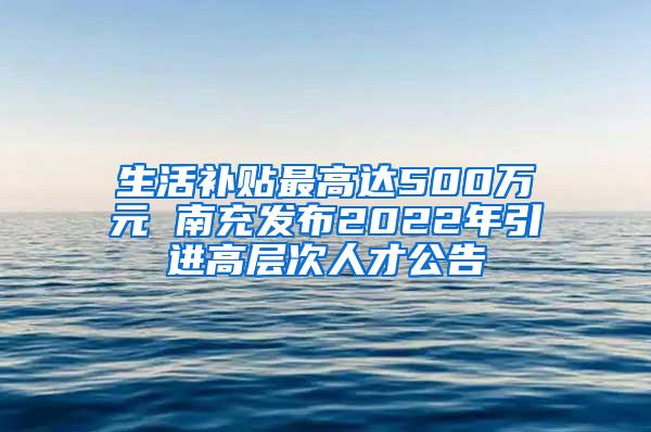 生活补贴最高达500万元 南充发布2022年引进高层次人才公告