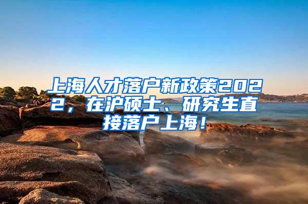 上海人才落户新政策2022，在沪硕士、研究生直接落户上海！