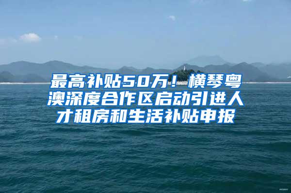 最高补贴50万！横琴粤澳深度合作区启动引进人才租房和生活补贴申报