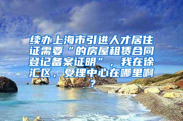 续办上海市引进人才居住证需要“的房屋租赁合同登记备案证明”，我在徐汇区，受理中心在哪里啊？