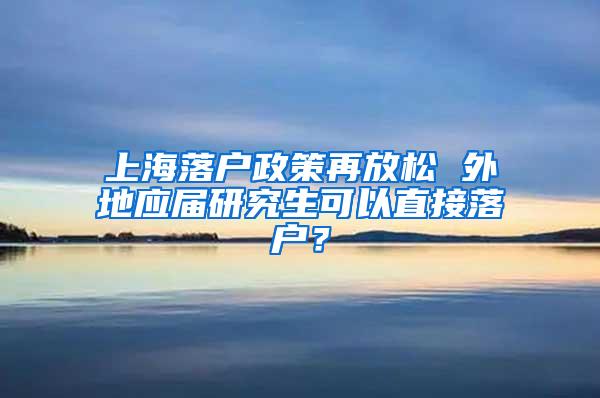 上海落户政策再放松 外地应届研究生可以直接落户？