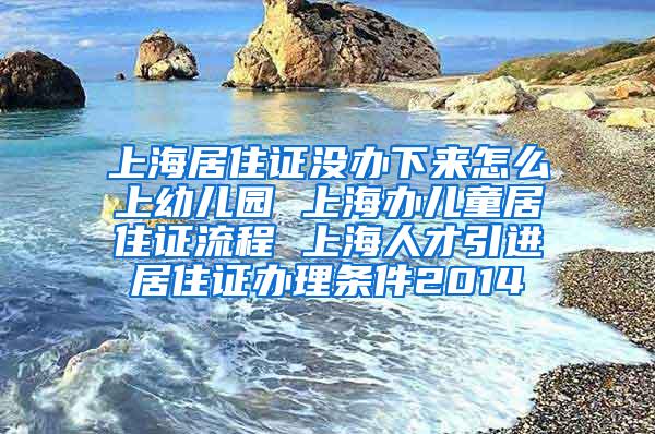 上海居住证没办下来怎么上幼儿园 上海办儿童居住证流程 上海人才引进居住证办理条件2014