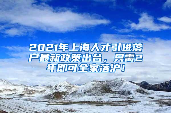 2021年上海人才引进落户最新政策出台，只需2年即可全家落沪！