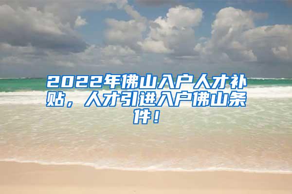 2022年佛山入户人才补贴，人才引进入户佛山条件！