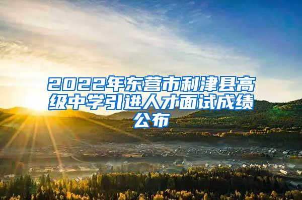 2022年东营市利津县高级中学引进人才面试成绩公布