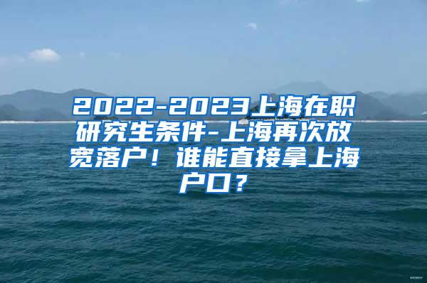 2022-2023上海在职研究生条件-上海再次放宽落户！谁能直接拿上海户口？