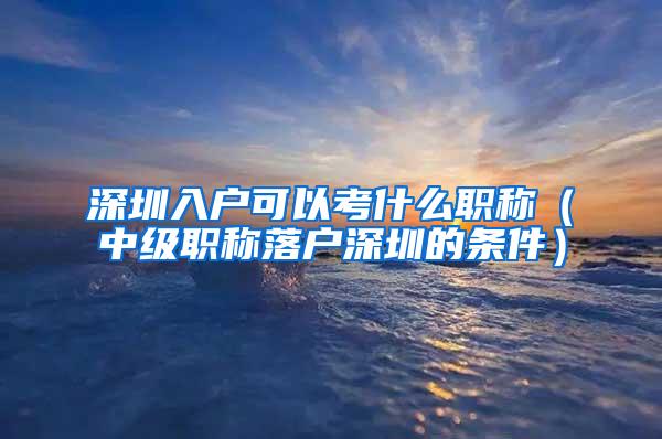 深圳入户可以考什么职称（中级职称落户深圳的条件）