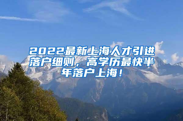 2022最新上海人才引进落户细则，高学历最快半年落户上海！