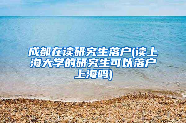 成都在读研究生落户(读上海大学的研究生可以落户上海吗)