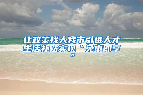 让政策找人我市引进人才生活补贴实现“免申即享”