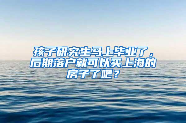 孩子研究生马上毕业了，后期落户就可以买上海的房子了吧？