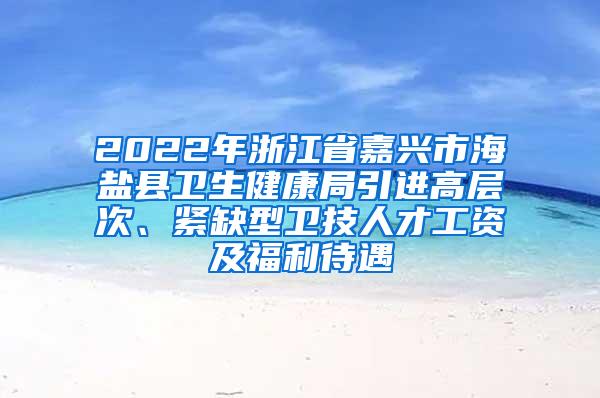 2022年浙江省嘉兴市海盐县卫生健康局引进高层次、紧缺型卫技人才工资及福利待遇