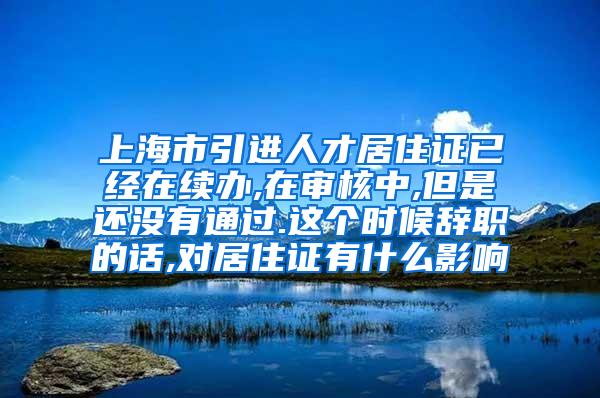 上海市引进人才居住证已经在续办,在审核中,但是还没有通过.这个时候辞职的话,对居住证有什么影响