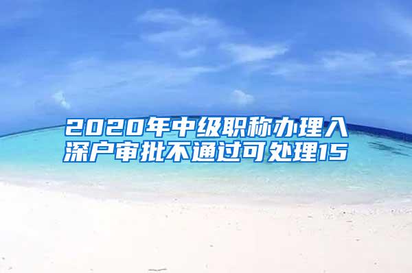 2020年中级职称办理入深户审批不通过可处理15