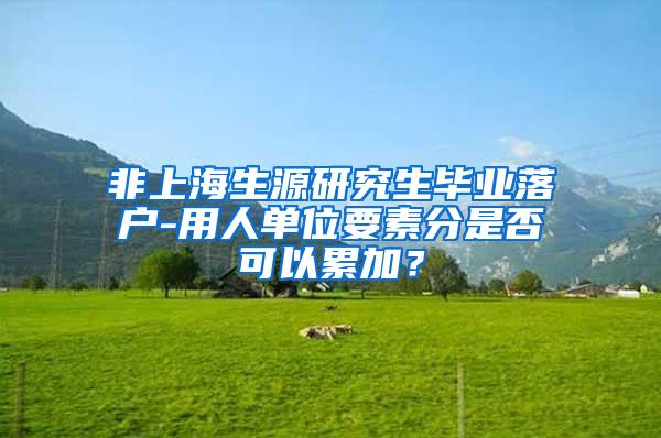 非上海生源研究生毕业落户-用人单位要素分是否可以累加？