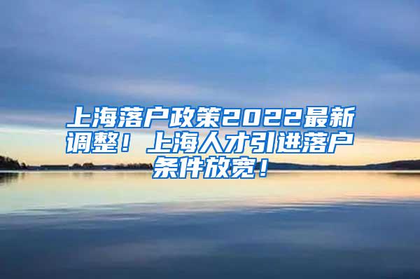 上海落户政策2022最新调整！上海人才引进落户条件放宽！