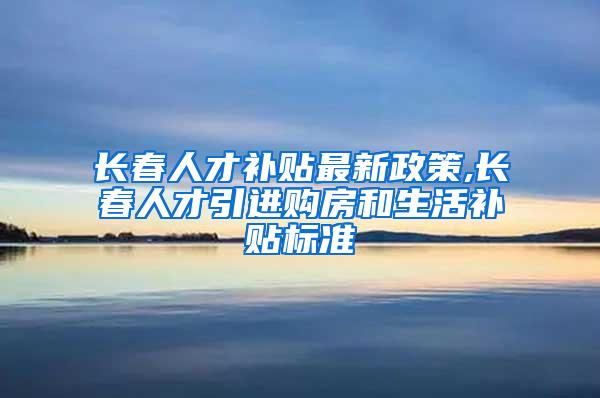 长春人才补贴最新政策,长春人才引进购房和生活补贴标准