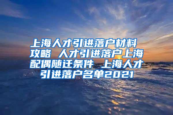 上海人才引进落户材料 攻略 人才引进落户上海配偶随迁条件 上海人才引进落户名单2021