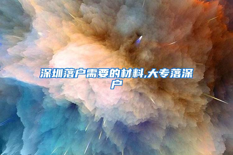 深圳落户需要的材料,大专落深户