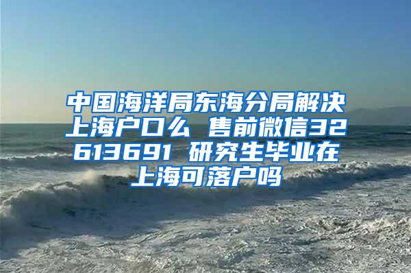 中国海洋局东海分局解决上海户口么 售前微信32613691 研究生毕业在上海可落户吗