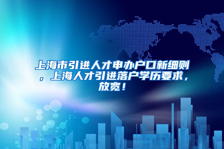 上海市引进人才申办户口新细则，上海人才引进落户学历要求，放宽！