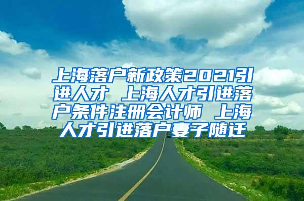 上海落户新政策2021引进人才 上海人才引进落户条件注册会计师 上海人才引进落户妻子随迁