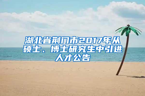 湖北省荆门市2017年从硕士、博士研究生中引进人才公告