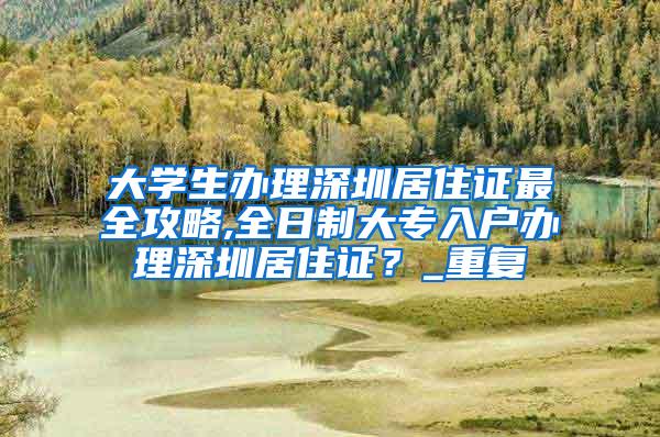 大学生办理深圳居住证最全攻略,全日制大专入户办理深圳居住证？_重复