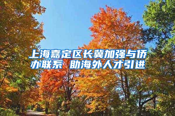 上海嘉定区长冀加强与侨办联系 助海外人才引进