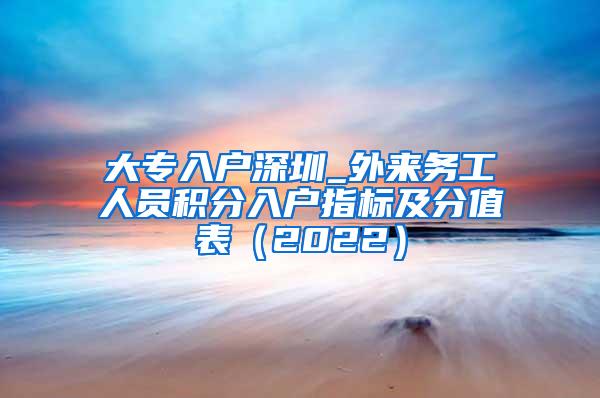 大专入户深圳_外来务工人员积分入户指标及分值表（2022）