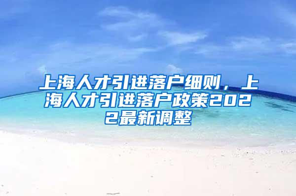 上海人才引进落户细则，上海人才引进落户政策2022最新调整