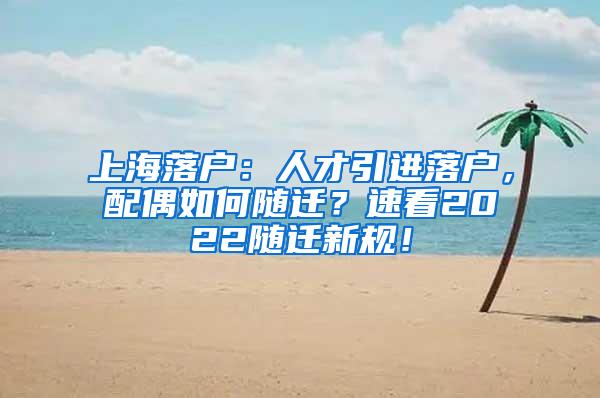 上海落户：人才引进落户，配偶如何随迁？速看2022随迁新规！