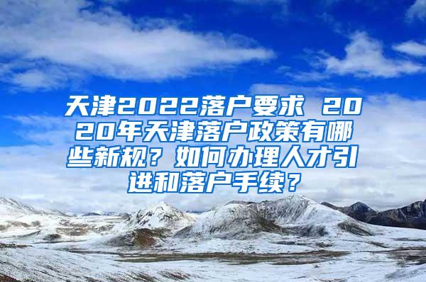 天津2022落户要求 2020年天津落户政策有哪些新规？如何办理人才引进和落户手续？