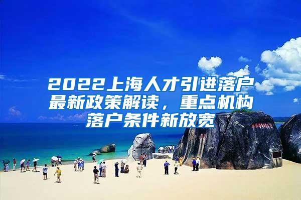 2022上海人才引进落户最新政策解读，重点机构落户条件新放宽