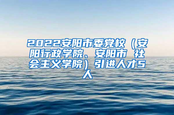 2022安阳市委党校（安阳行政学院、安阳市 社会主义学院）引进人才5人
