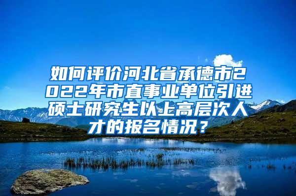 如何评价河北省承德市2022年市直事业单位引进硕士研究生以上高层次人才的报名情况？