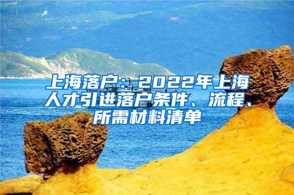 上海落户：2022年上海人才引进落户条件、流程、所需材料清单