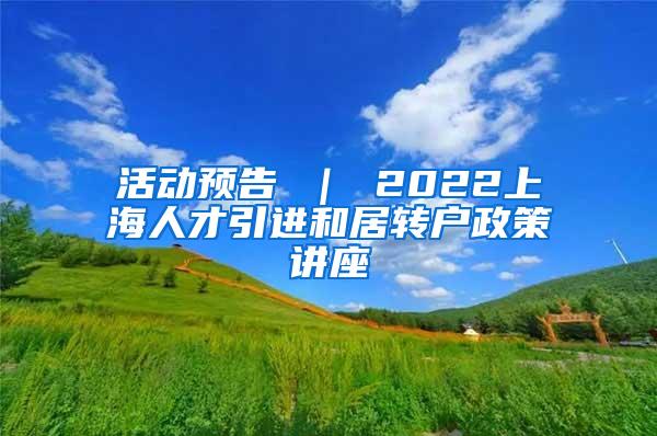 活动预告 ｜ 2022上海人才引进和居转户政策讲座