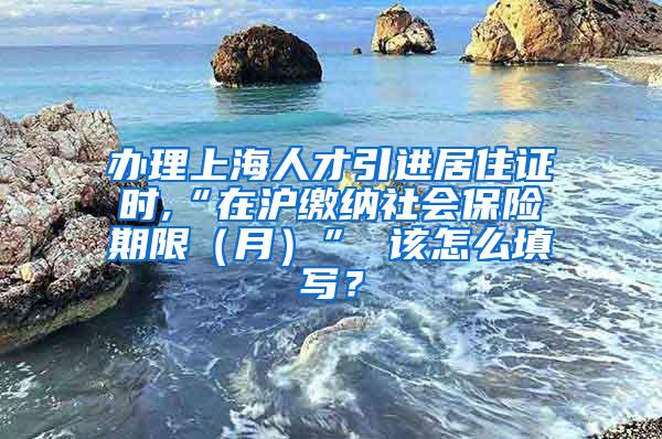 办理上海人才引进居住证时,“在沪缴纳社会保险期限（月）” 该怎么填写？