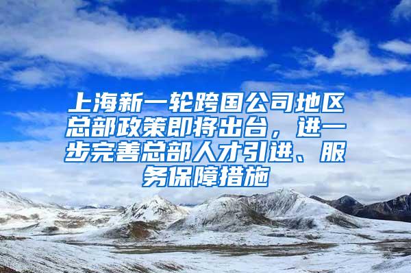 上海新一轮跨国公司地区总部政策即将出台，进一步完善总部人才引进、服务保障措施