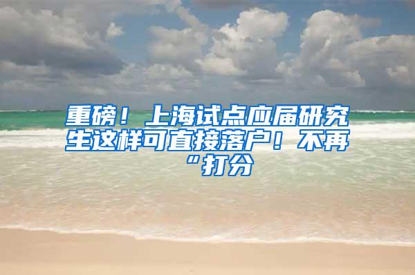 重磅！上海试点应届研究生这样可直接落户！不再“打分