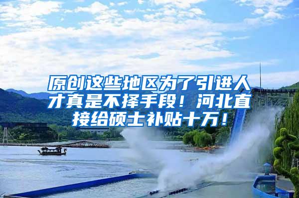 原创这些地区为了引进人才真是不择手段！河北直接给硕士补贴十万！