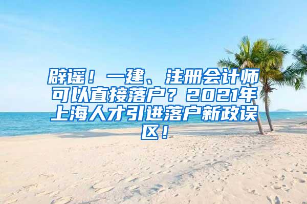 辟谣！一建、注册会计师可以直接落户？2021年上海人才引进落户新政误区！