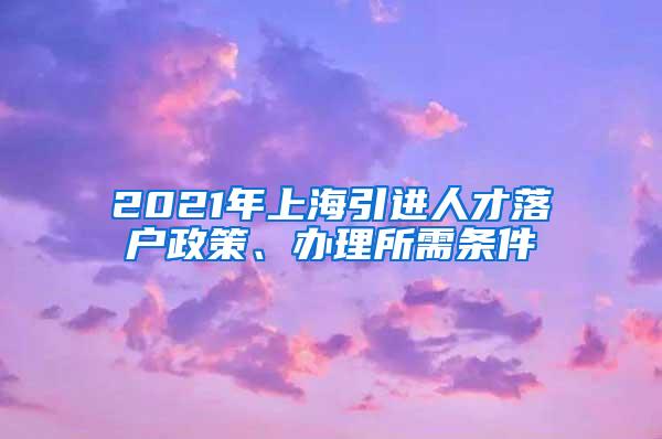 2021年上海引进人才落户政策、办理所需条件